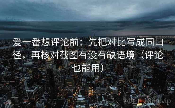 爱一番想评论前：先把对比写成同口径，再核对截图有没有缺语境（评论也能用）