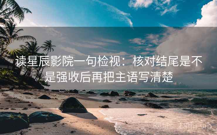 读星辰影院一句检视：核对结尾是不是强收后再把主语写清楚