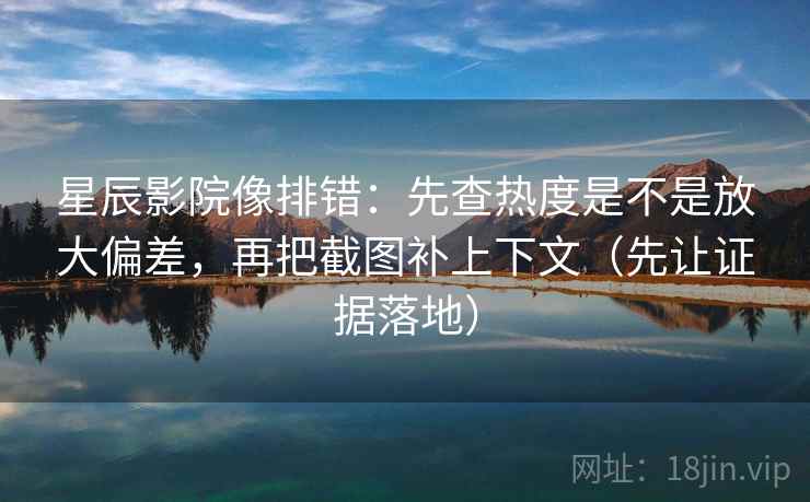 星辰影院像排错：先查热度是不是放大偏差，再把截图补上下文（先让证据落地）