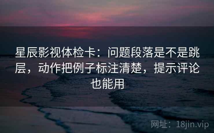 星辰影视体检卡：问题段落是不是跳层，动作把例子标注清楚，提示评论也能用
