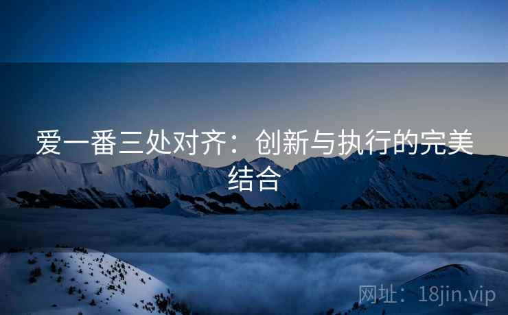 爱一番三处对齐：创新与执行的完美结合