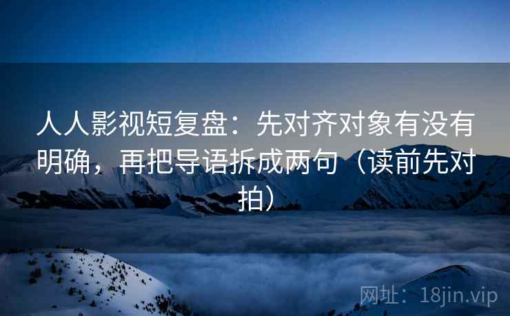 人人影视短复盘：先对齐对象有没有明确，再把导语拆成两句（读前先对拍）