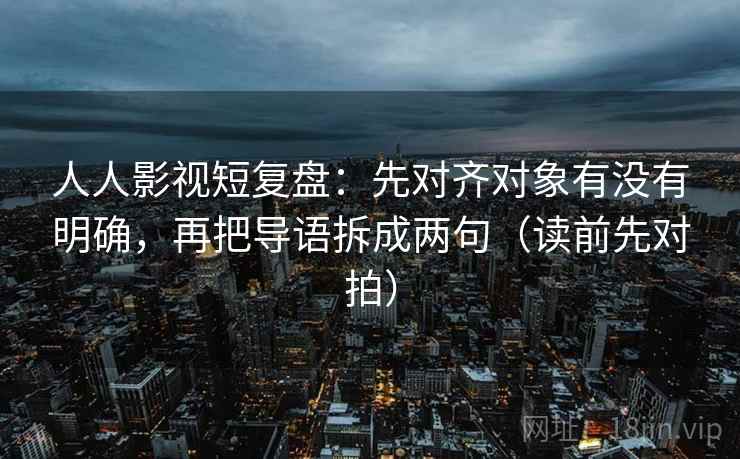人人影视短复盘：先对齐对象有没有明确，再把导语拆成两句（读前先对拍）