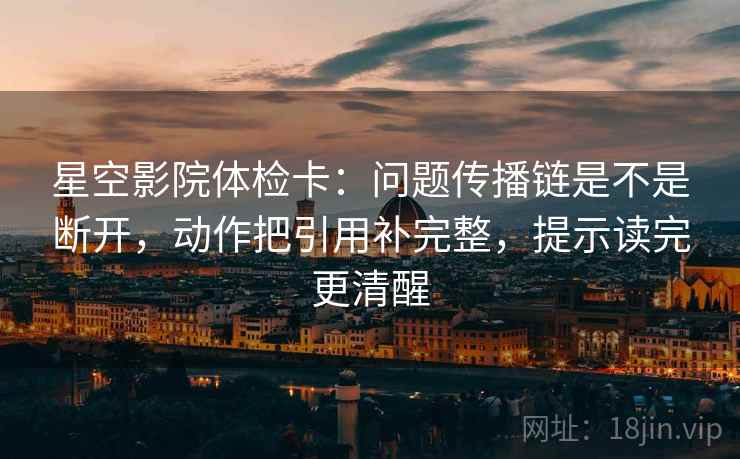 星空影院体检卡：问题传播链是不是断开，动作把引用补完整，提示读完更清醒