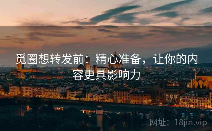 觅圈想转发前：精心准备，让你的内容更具影响力