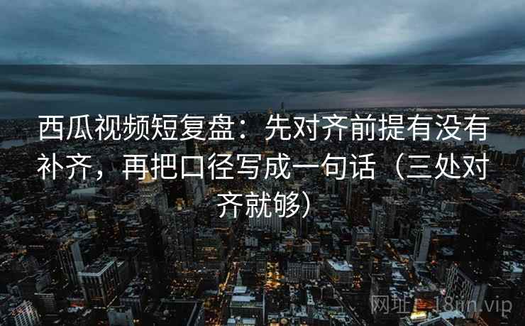 西瓜视频短复盘：先对齐前提有没有补齐，再把口径写成一句话（三处对齐就够）