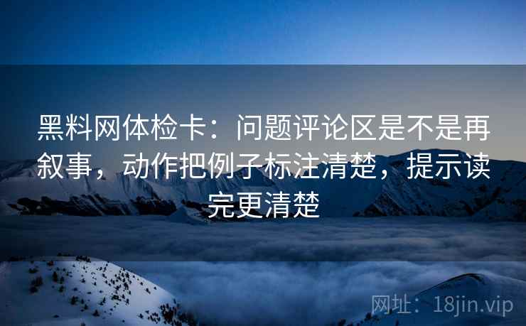 黑料网体检卡：问题评论区是不是再叙事，动作把例子标注清楚，提示读完更清楚