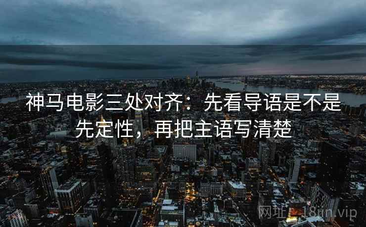神马电影三处对齐：先看导语是不是先定性，再把主语写清楚
