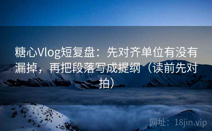 糖心Vlog短复盘：先对齐单位有没有漏掉，再把段落写成提纲（读前先对拍）