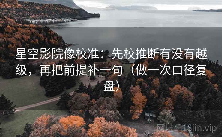 星空影院像校准：先校推断有没有越级，再把前提补一句（做一次口径复盘）