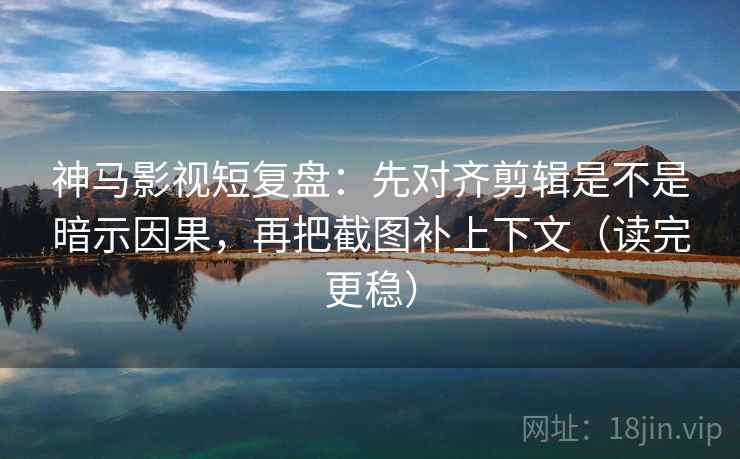 神马影视短复盘：先对齐剪辑是不是暗示因果，再把截图补上下文（读完更稳）