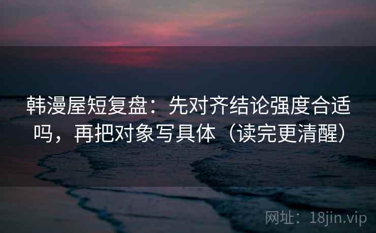 韩漫屋短复盘：先对齐结论强度合适吗，再把对象写具体（读完更清醒）