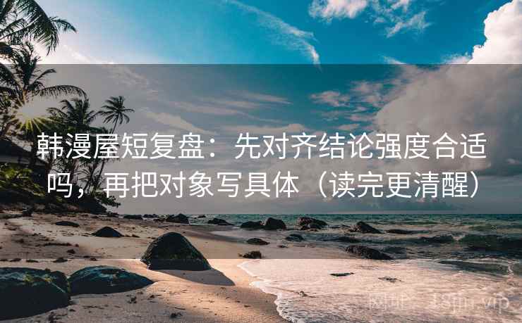 韩漫屋短复盘：先对齐结论强度合适吗，再把对象写具体（读完更清醒）