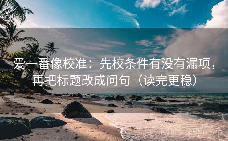 爱一番像校准：先校条件有没有漏项，再把标题改成问句（读完更稳）