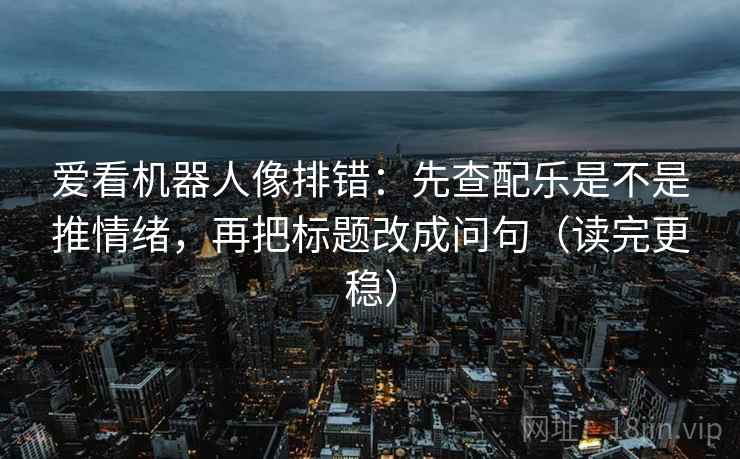 爱看机器人像排错:先查配乐是不是推情绪,再把标题改成问句(读完更稳) 爱看机器人像排错:先查配乐是不是推情绪,再把标题改成问句(读完更稳)