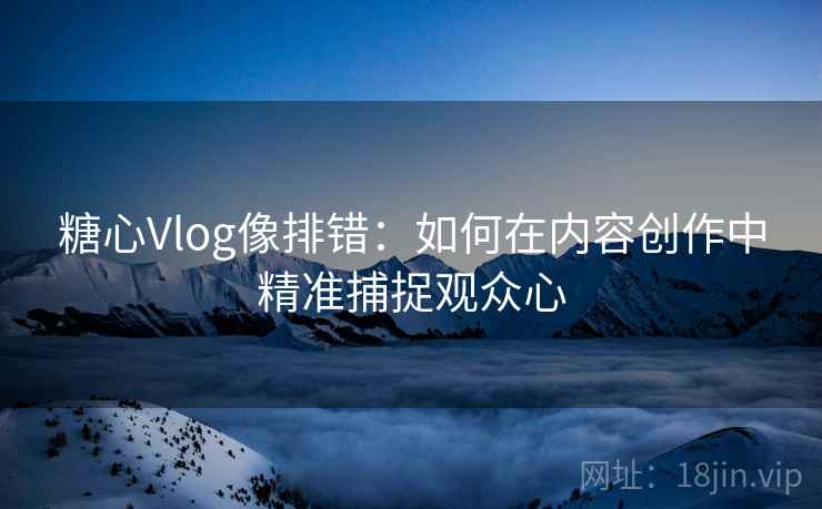 糖心Vlog像排错:如何在内容创作中精准捕捉观众心 糖心Vlog像排错:如何在内容创作中精准捕捉观众心