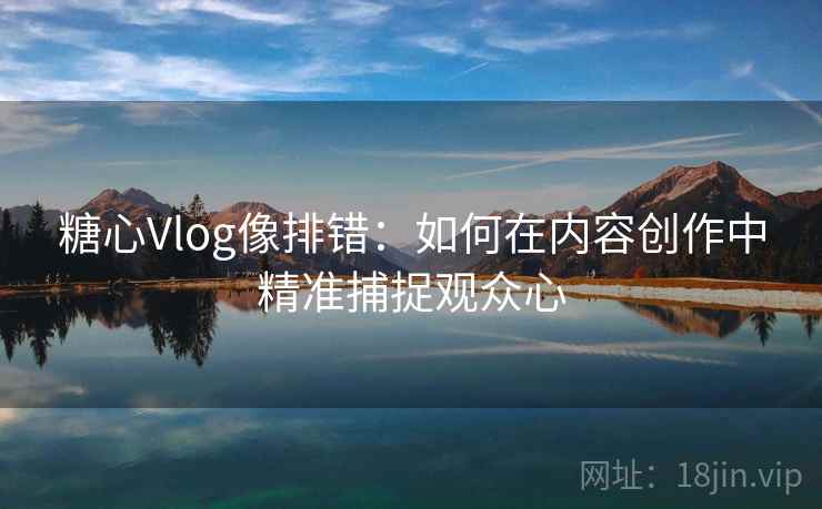 糖心Vlog像排错:如何在内容创作中精准捕捉观众心 糖心Vlog像排错:如何在内容创作中精准捕捉观众心