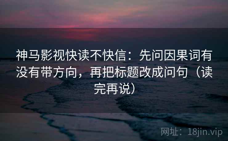 神马影视快读不快信:先问因果词有没有带方向,再把标题改成问句(读完再说) 神马影视快读不快信:先问因果词有没有带方向,再把标题改成问句(读完再说)