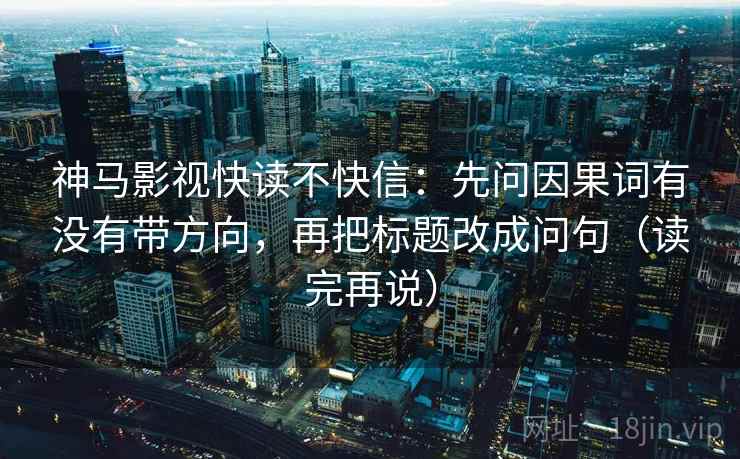神马影视快读不快信:先问因果词有没有带方向,再把标题改成问句(读完再说) 神马影视快读不快信:先问因果词有没有带方向,再把标题改成问句(读完再说)