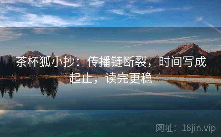 茶杯狐小抄:传播链断裂,时间写成起止,读完更稳 茶杯狐小抄:传播链断裂,时间写成起止,读完更稳