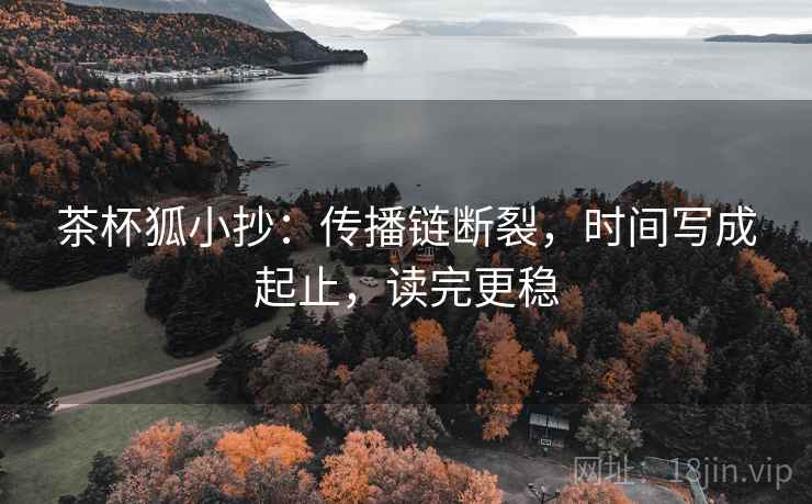 茶杯狐小抄:传播链断裂,时间写成起止,读完更稳 茶杯狐小抄:传播链断裂,时间写成起止,读完更稳