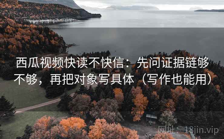 西瓜视频快读不快信:先问证据链够不够,再把对象写具体(写作也能用) 西瓜视频快读不快信:先问证据链够不够,再把对象写具体(写作也能用)