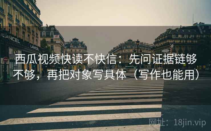 西瓜视频快读不快信:先问证据链够不够,再把对象写具体(写作也能用) 西瓜视频快读不快信:先问证据链够不够,再把对象写具体(写作也能用)