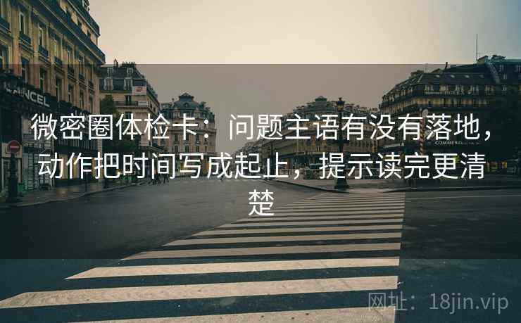 微密圈体检卡:问题主语有没有落地,动作把时间写成起止,提示读完更清楚 微密圈体检卡:问题主语有没有落地,动作把时间写成起止,提示读完更清楚