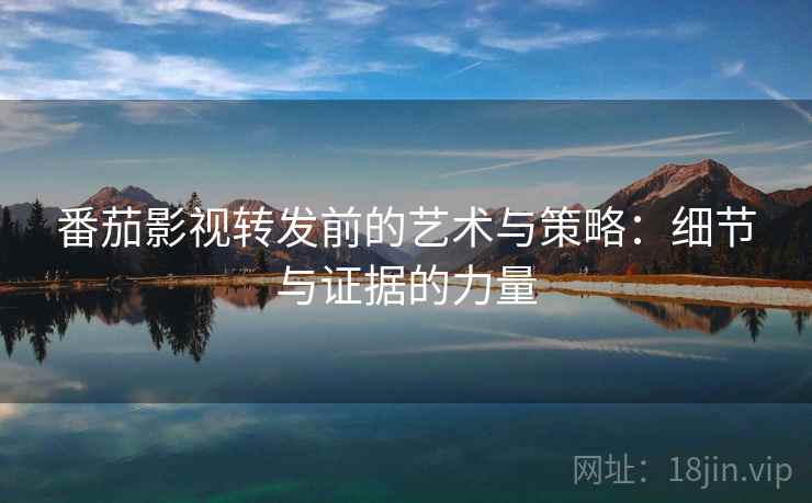 番茄影视转发前的艺术与策略:细节与证据的力量 番茄影视转发前的艺术与策略:细节与证据的力量