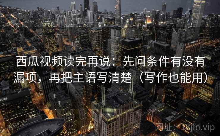 西瓜视频读完再说:先问条件有没有漏项,再把主语写清楚(写作也能用) 西瓜视频读完再说:先问条件有没有漏项,再把主语写清楚(写作也能用)