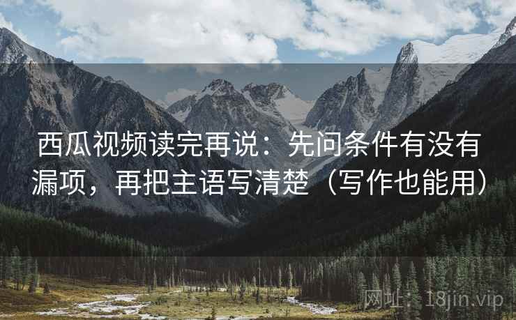 西瓜视频读完再说:先问条件有没有漏项,再把主语写清楚(写作也能用) 西瓜视频读完再说:先问条件有没有漏项,再把主语写清楚(写作也能用)