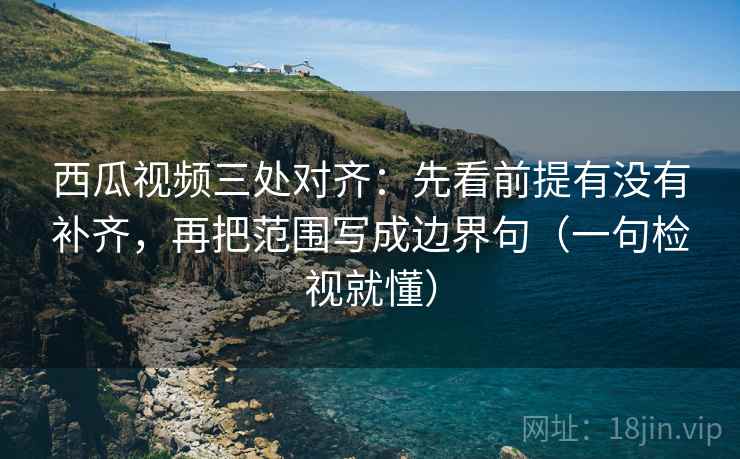 西瓜视频三处对齐:先看前提有没有补齐,再把范围写成边界句(一句检视就懂) 西瓜视频三处对齐:先看前提有没有补齐,再把范围写成边界句(一句检视就懂)