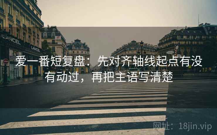 爱一番短复盘:先对齐轴线起点有没有动过,再把主语写清楚 爱一番短复盘:先对齐轴线起点有没有动过,再把主语写清楚