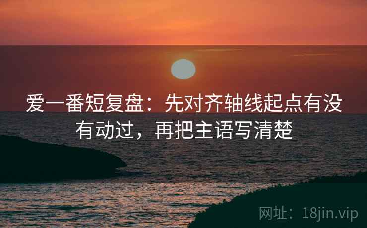 爱一番短复盘:先对齐轴线起点有没有动过,再把主语写清楚 爱一番短复盘:先对齐轴线起点有没有动过,再把主语写清楚