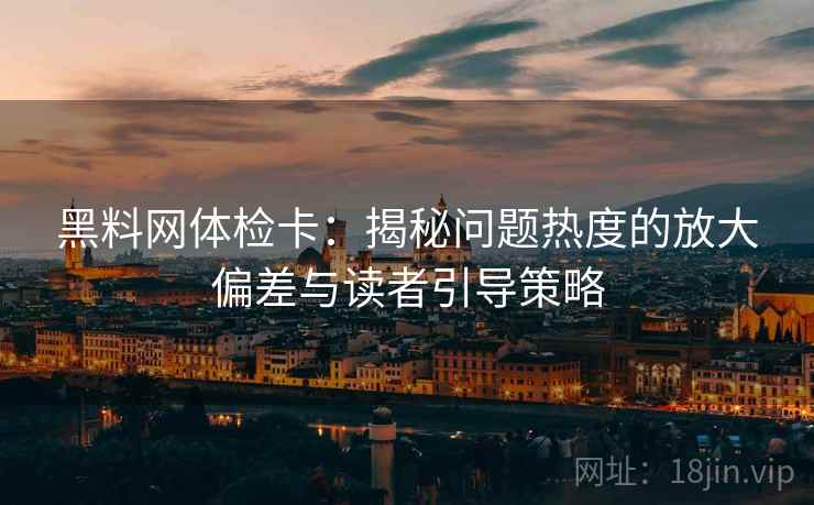 黑料网体检卡：揭秘问题热度的放大偏差与读者引导策略