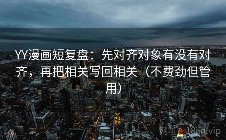 YY漫画短复盘：先对齐对象有没有对齐，再把相关写回相关（不费劲但管用）