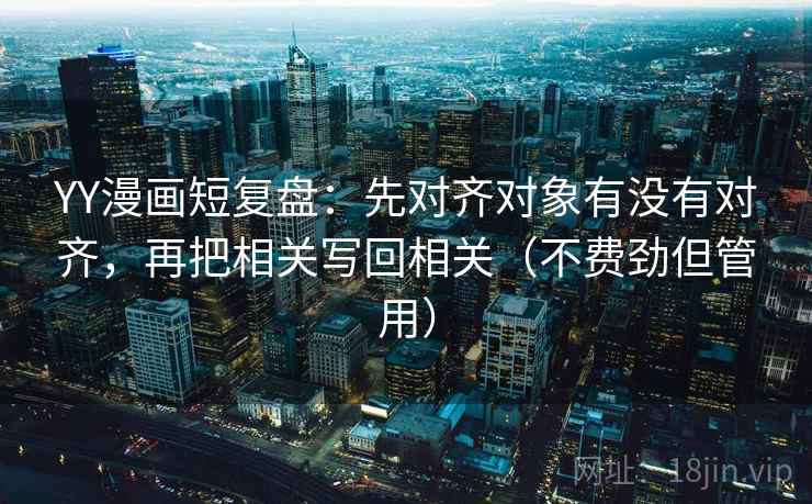 YY漫画短复盘：先对齐对象有没有对齐，再把相关写回相关（不费劲但管用）