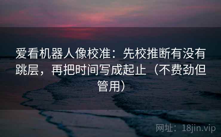 爱看机器人像校准:先校推断有没有跳层,再把时间写成起止(不费劲但管用) 爱看机器人像校准:先校推断有没有跳层,再把时间写成起止(不费劲但管用)