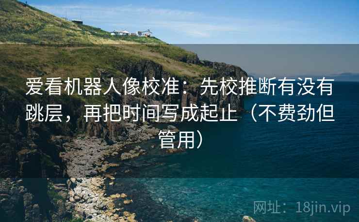 爱看机器人像校准:先校推断有没有跳层,再把时间写成起止(不费劲但管用) 爱看机器人像校准:先校推断有没有跳层,再把时间写成起止(不费劲但管用)