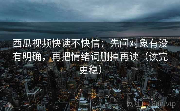 西瓜视频快读不快信:先问对象有没有明确,再把情绪词删掉再读(读完更稳) 西瓜视频快读不快信:先问对象有没有明确,再把情绪词删掉再读(读完更稳)