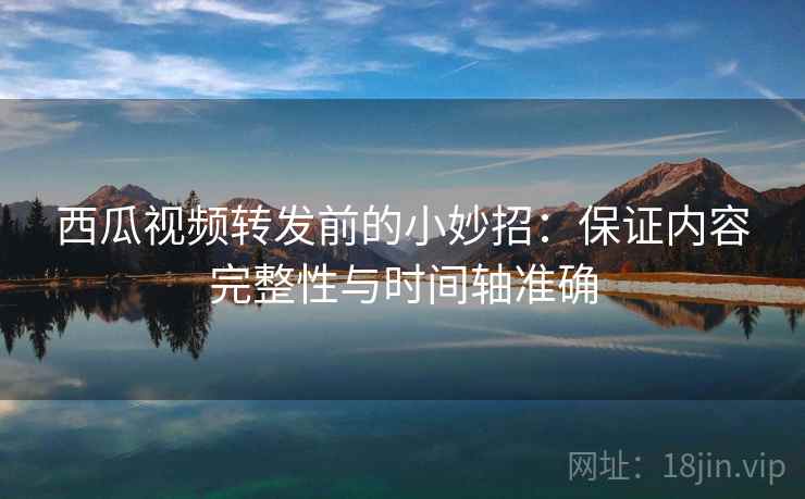 西瓜视频转发前的小妙招:保证内容完整性与时间轴准确 西瓜视频转发前的小妙招:保证内容完整性与时间轴准确