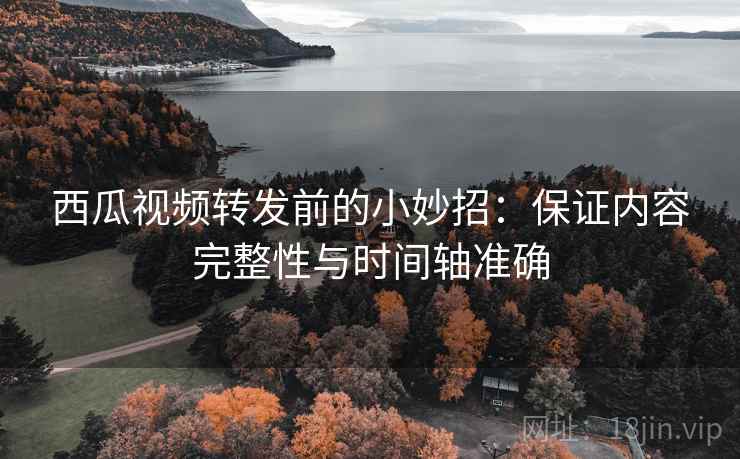 西瓜视频转发前的小妙招:保证内容完整性与时间轴准确 西瓜视频转发前的小妙招:保证内容完整性与时间轴准确