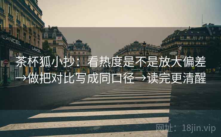 茶杯狐小抄:看热度是不是放大偏差→做把对比写成同口径→读完更清醒 茶杯狐小抄:看热度是不是放大偏差→做把对比写成同口径→读完更清醒