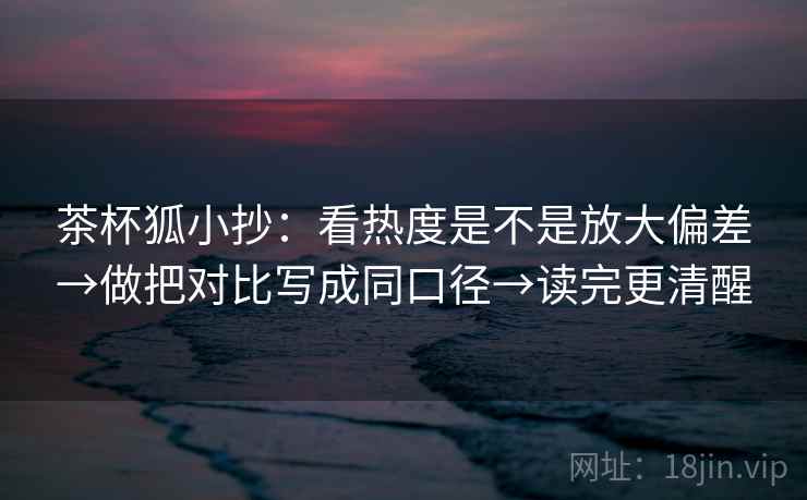 茶杯狐小抄:看热度是不是放大偏差→做把对比写成同口径→读完更清醒 茶杯狐小抄:看热度是不是放大偏差→做把对比写成同口径→读完更清醒
