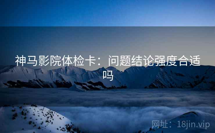 神马影院体检卡:问题结论强度合适吗 神马影院体检卡:问题结论强度合适吗