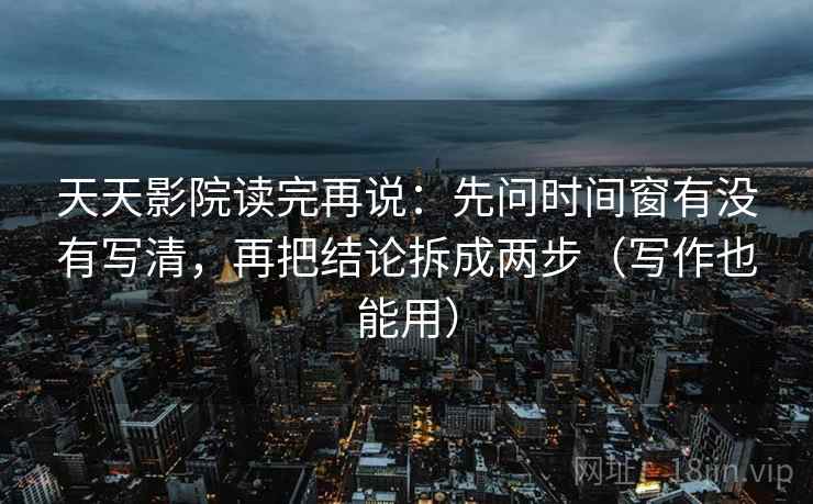天天影院读完再说：先问时间窗有没有写清，再把结论拆成两步（写作也能用）