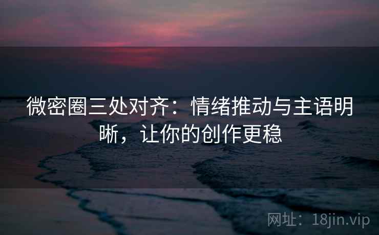 微密圈三处对齐：情绪推动与主语明晰，让你的创作更稳