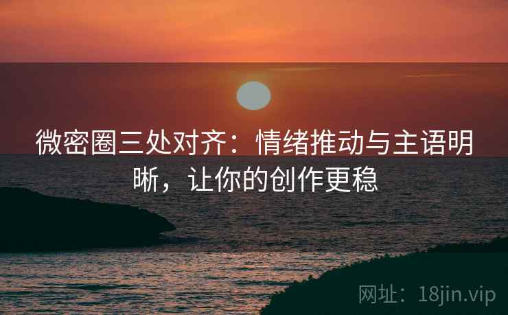 微密圈三处对齐：情绪推动与主语明晰，让你的创作更稳
