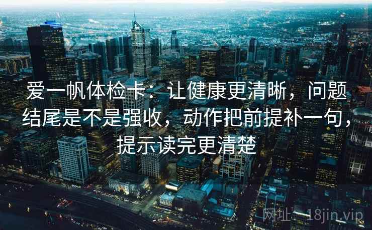 爱一帆体检卡:让健康更清晰,问题结尾是不是强收,动作把前提补一句,提示读完更清楚 爱一帆体检卡:让健康更清晰,问题结尾是不是强收,动作把前提补一句,提示读完更清楚