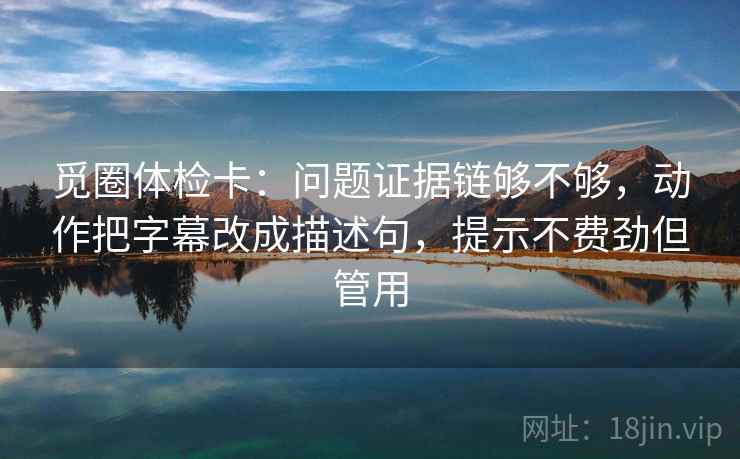 觅圈体检卡:问题证据链够不够,动作把字幕改成描述句,提示不费劲但管用 觅圈体检卡:问题证据链够不够,动作把字幕改成描述句,提示不费劲但管用